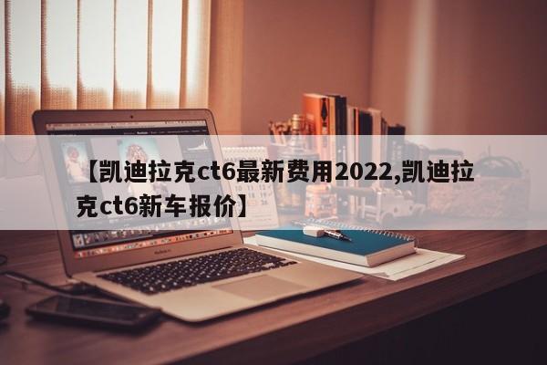 【凯迪拉克ct6最新费用2022,凯迪拉克ct6新车报价】