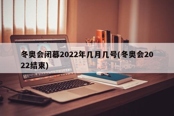 冬奥会闭幕2022年几月几号(冬奥会2022结束)