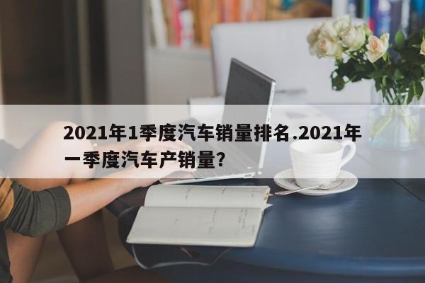 2021年1季度汽车销量排名.2021年一季度汽车产销量?