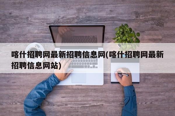 喀什招聘网最新招聘信息网(喀什招聘网最新招聘信息网站)