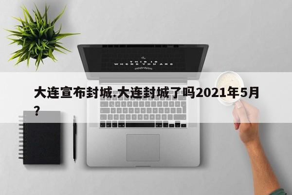 大连宣布封城.大连封城了吗2021年5月?