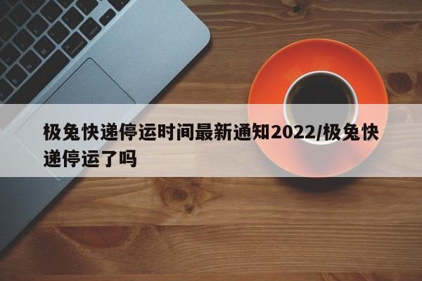 极兔快递停运时间最新通知2022/极兔快递停运了吗