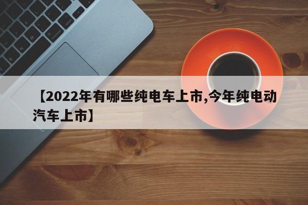 【2022年有哪些纯电车上市,今年纯电动汽车上市】