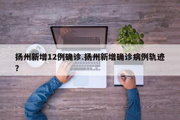 扬州新增12例确诊.扬州新增确诊病例轨迹?