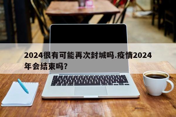 2024很有可能再次封城吗.疫情2024年会结束吗?