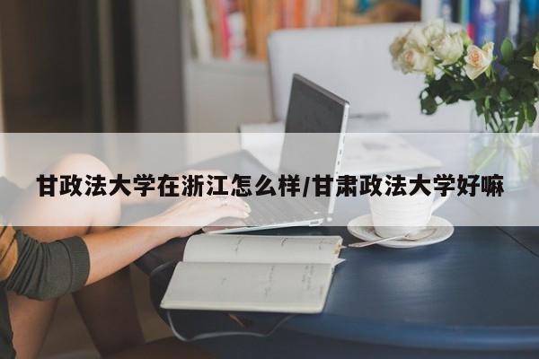 甘政法大学在浙江怎么样/甘肃政法大学好嘛