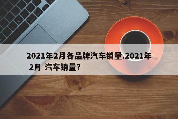 2021年2月各品牌汽车销量.2021年 2月 汽车销量?