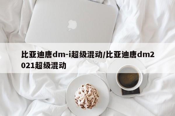 比亚迪唐dm-i超级混动/比亚迪唐dm2021超级混动