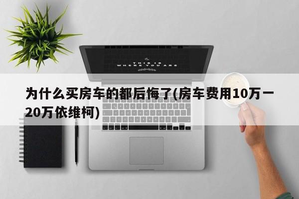 为什么买房车的都后悔了(房车费用10万一20万依维柯)