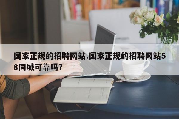 国家正规的招聘网站.国家正规的招聘网站58同城可靠吗?