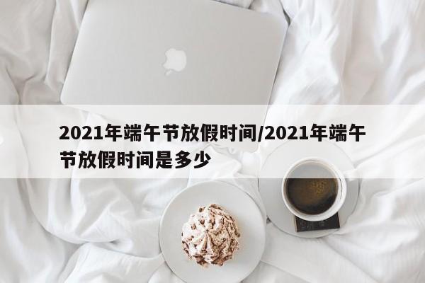 2021年端午节放假时间/2021年端午节放假时间是多少