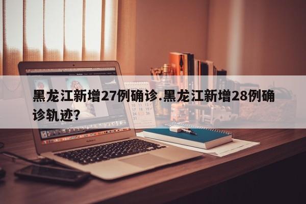 黑龙江新增27例确诊.黑龙江新增28例确诊轨迹?