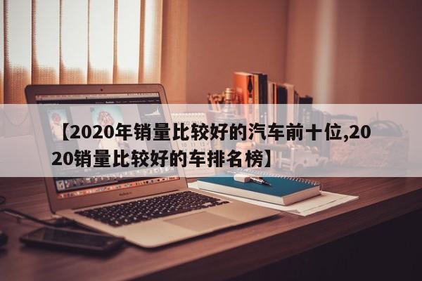 【2020年销量比较好的汽车前十位,2020销量比较好的车排名榜】