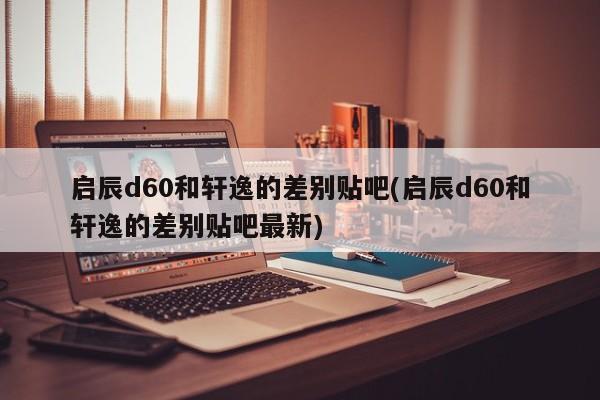 启辰d60和轩逸的差别贴吧(启辰d60和轩逸的差别贴吧最新)