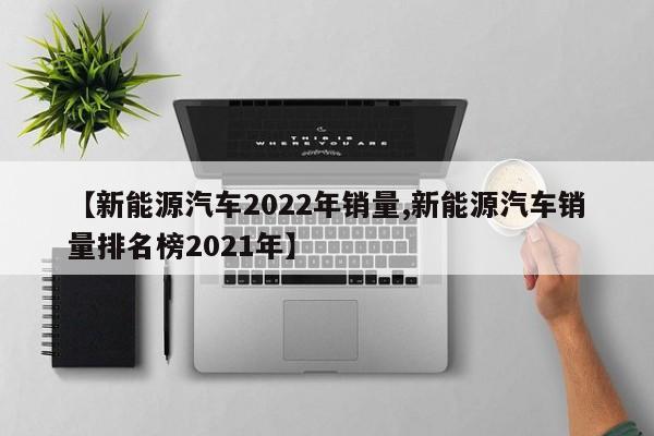 【新能源汽车2022年销量,新能源汽车销量排名榜2021年】