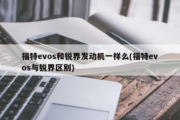 福特evos和锐界发动机一样么(福特evos与锐界区别)
