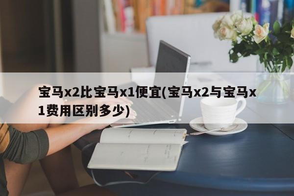 宝马x2比宝马x1便宜(宝马x2与宝马x1费用区别多少)