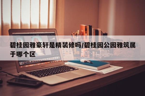 碧桂园雅豪轩是精装修吗/碧桂园公园雅筑属于哪个区
