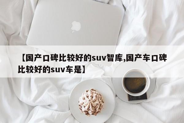 【国产口碑比较好的suv智库,国产车口碑比较好的suv车是】