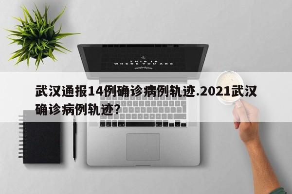 武汉通报14例确诊病例轨迹.2021武汉确诊病例轨迹?