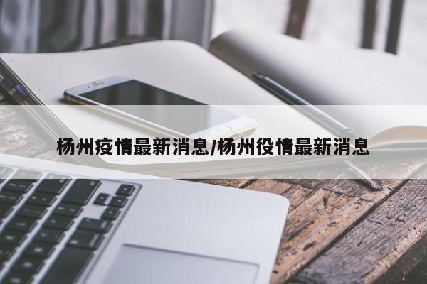 杨州疫情最新消息/杨州役情最新消息