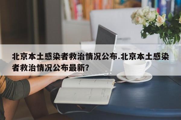 北京本土感染者救治情况公布.北京本土感染者救治情况公布最新?