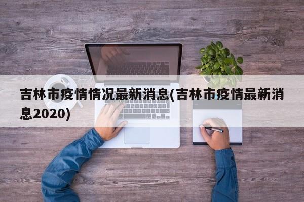 吉林市疫情情况最新消息(吉林市疫情最新消息2020)