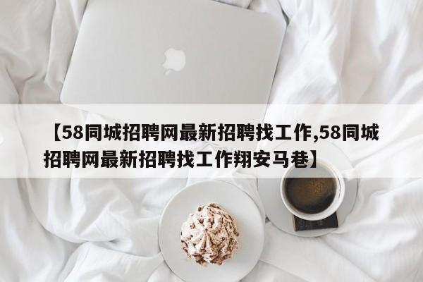 【58同城招聘网最新招聘找工作,58同城招聘网最新招聘找工作翔安马巷】
