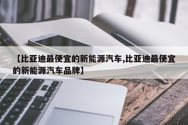 【比亚迪最便宜的新能源汽车,比亚迪最便宜的新能源汽车品牌】