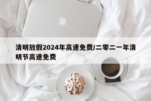 清明放假2024年高速免费/二零二一年清明节高速免费