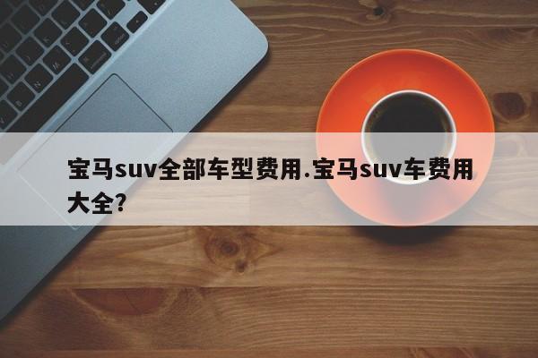 宝马suv全部车型费用.宝马suv车费用大全?