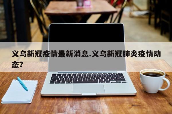 义乌新冠疫情最新消息.义乌新冠肺炎疫情动态?