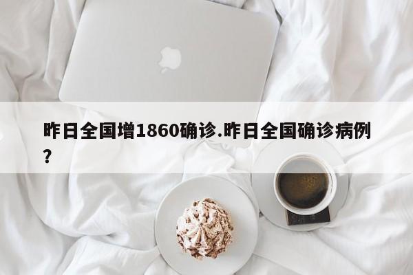 昨日全国增1860确诊.昨日全国确诊病例?