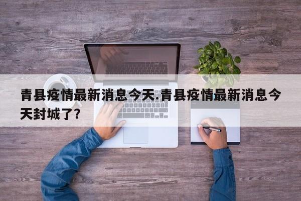 青县疫情最新消息今天.青县疫情最新消息今天封城了?