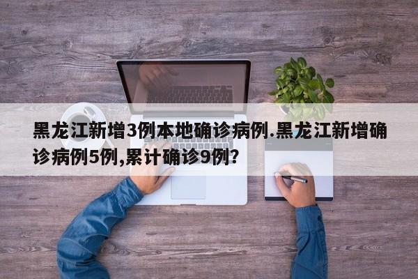 黑龙江新增3例本地确诊病例.黑龙江新增确诊病例5例,累计确诊9例?
