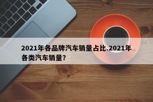 2021年各品牌汽车销量占比.2021年各类汽车销量?