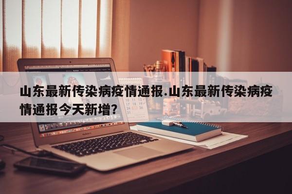 山东最新传染病疫情通报.山东最新传染病疫情通报今天新增?