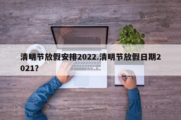 清明节放假安排2022.清明节放假日期2021?