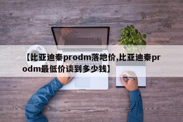 【比亚迪秦prodm落地价,比亚迪秦prodm最低价谈到多少钱】