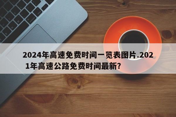 2024年高速免费时间一览表图片.202 1年高速公路免费时间最新?