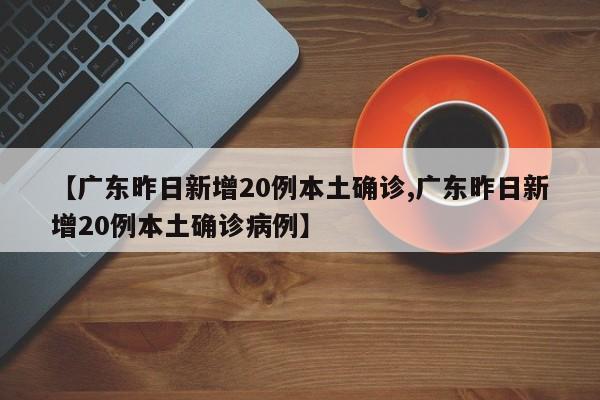 【广东昨日新增20例本土确诊,广东昨日新增20例本土确诊病例】