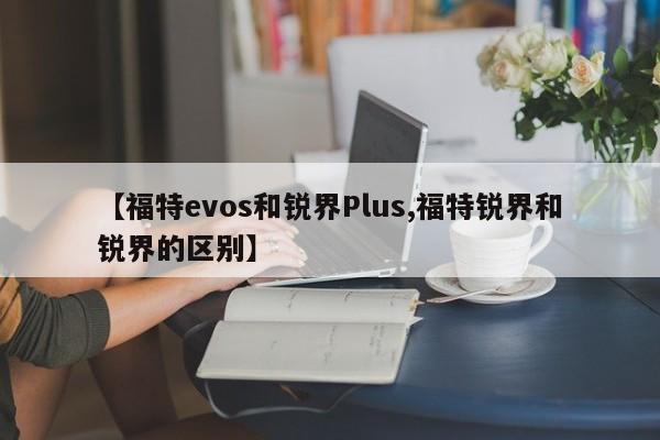 【福特evos和锐界Plus,福特锐界和锐界的区别】