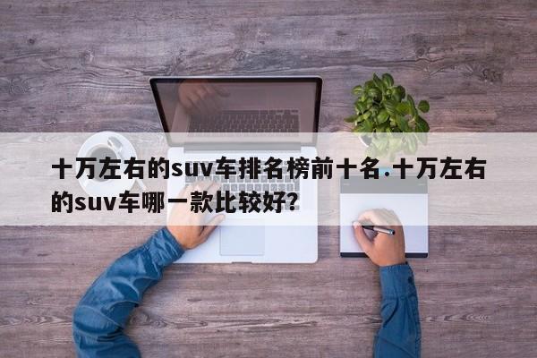 十万左右的suv车排名榜前十名.十万左右的suv车哪一款比较好?