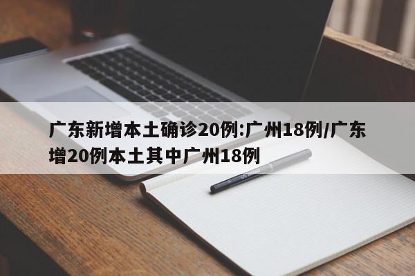 广东新增本土确诊20例:广州18例/广东增20例本土其中广州18例